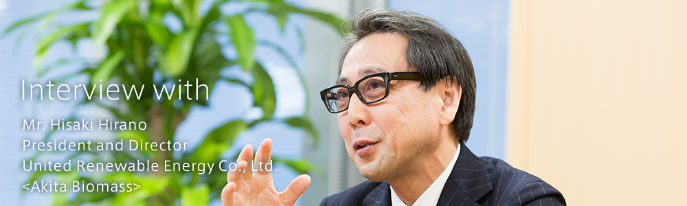 Interview with　<Akita Biomass>　United Renewable Energy Co., Ltd.　President and Director Mr. Hisaki Hirano