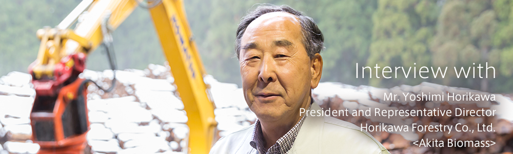 Interview with　<Akita Biomass>　Horikawa Forestry Co., Ltd.　Chairman and Representative Director　Mr. Yoshimi Horikawa